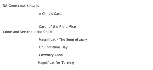 SA Christmas Singles 
￼ A Child's Carol
 for more information about this piece, click here 
￼ Carol of the Field Mice 
Come and See the Little Child 
￼ Magnificat &ndash; The Song of Mary 
￼ On Christmas Day 
￼ Coventry Carol 
Magnificat for Turning 