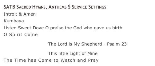 SATB Sacred Hymns, Anthems $ Service Settings
Introit &amp; Amen 
Kumbaya 
Listen Sweet Dove O praise the God who gave us birth 
O Spirit Come 
￼ The Lord is My Shepherd - Psalm 23 
￼ This little Light of Mine 
The Time has Come to Watch and Pray 