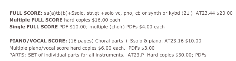  pdf  Titanic Requiem 
 FULL SCORE: sa(a)tb(b)+Ssolo, str.qt.+solo vc, pno, cb or synth or kybd (21') AT23.44 $20.00 Multiple FULL SCORE hard copies $16.00 each  Single FULL SCORE PDF $10.00; multiple (choir) PDFs $4.00 each  PIANO/VOCAL SCORE: (16 pages) Choral parts + Ssolo &amp; piano. AT23.16 $10.00  Multiple piano/vocal score hard copies $6.00 each. PDFs $3.00  PARTS: SET of individual parts for all instruments. AT23.P Hard copies $30.00; PDFs $20.00	