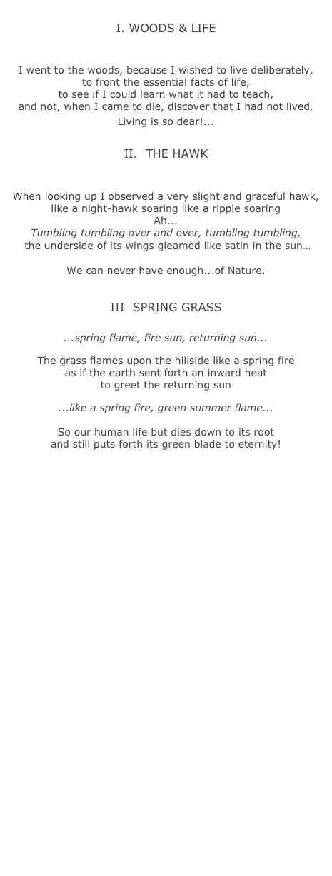 
I. WOODS &amp; LIFE
￼

I went to the woods, because I wished to live deliberately, 
to front the essential facts of life, 
to see if I could learn what it had to teach, 
and not, when I came to die, discover that I had not lived. 
Living is so dear!...

II.  THE HAWK
￼

When looking up I observed a very slight and graceful hawk, 
like a night-hawk soaring like a ripple soaring
Ah... 
Tumbling tumbling over and over, tumbling tumbling,
 the underside of its wings gleamed like satin in the sun&hellip;
 
We can never have enough...of Nature. 


III  SPRING GRASS
￼
...spring flame, fire sun, returning sun...

The grass flames upon the hillside like a spring fire 
as if the earth sent forth an inward heat 
to greet the returning sun

...like a spring fire, green summer flame...  

So our human life but dies down to its root 
and still puts forth its green blade to eternity!



