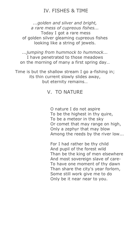   
 IV. FISHES &amp; TIME
￼
...golden and silver and bright, 
a rare mess of cupreous fishes... 
 Today I got a rare mess 
of golden silver gleaming cupreous fishes 
looking like a string of jewels.

...jumping from hummock to hummock...
I have penetrated to those meadows 
on the morning of many a first spring day&hellip; 

Time is but the shallow stream I go a-fishing in;
its thin current slowly slides away,  
but eternity remains&hellip;

V.  TO NATURE
￼

O nature I do not aspire 
To be the highest in thy quire, 
To be a meteor in the sky 
Or comet that may range on high,
Only a zephyr that may blow 
Among the reeds by the river low... 

For I had rather be thy child
And pupil of the forest wild
Than be the king of men elsewhere
And most sovereign slave of care- 
To have one moment of thy dawn
Than share the city's year forlorn,
Some still work give me to do
Only be it near near to you.
