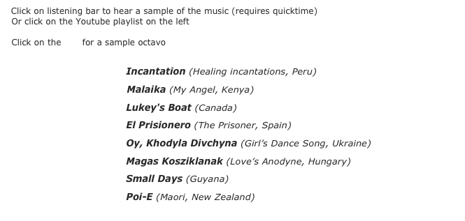  Click on listening bar to hear a sample of the music (requires quicktime)&#10; Click on the pdf for a sample octavo&#10;&#10; ￼pdf Incantation (Healing incantations, Peru) &#10; ￼pdf Malaika (My Angel, Kenya) &#10; ￼pdf Lukey's Boat (Canada) &#10; ￼pdf El Prisionero (The Prisoner, Spain) &#9;&#10; ￼pdf Oy, Khodyla Divchyna (Girl’s Dance Song, Ukraine)&#9; &#10; ￼pdf Magas Kosziklanak (Love’s Anodyne, Hungary) &#9;&#9;&#10; ￼pdf Small Days (Guyana) &#10; ￼pdf Poi-E (Maori, New Zealand) 