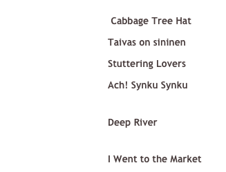  ￼ Cabbage Tree Hat &#10;￼ Taivas on sininen &#10;￼ Stuttering Lovers &#10;￼ Ach! Synku Synku &#10;See it on YouTube! &#10;￼ Deep River&#10;See it on YouTube! &#10;￼ I Went to the Market 