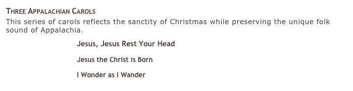 Three Appalachian Carols
This series of carols reflects the sanctity of Christmas while preserving the unique folk sound of Appalachia.
￼ Jesus, Jesus Rest Your Head 
￼ Jesus the Christ is Born 
￼ I Wonder as I Wander 