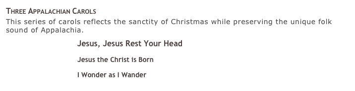 Three Appalachian Carols
This series of carols reflects the sanctity of Christmas while preserving the unique folk sound of Appalachia.
￼ Jesus, Jesus Rest Your Head 
￼ Jesus the Christ is Born 
￼ I Wonder as I Wander 