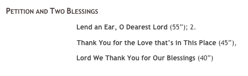 Petition and Two Blessings&nbsp; 
￼ Lend an Ear, O Dearest Lord (55&rdquo;); 2. 
￼ Thank You for the Love that&rsquo;s in This Place (45&rdquo;),
￼ Lord We Thank You for Our Blessings (40&rdquo;)
